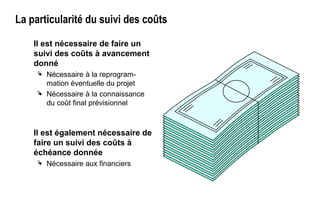 La particularité du suivi des coûts
Il est nécessaire de faire un
suivi des coûts à avancement
donné
 Nécessaire à la reprogram-
mation éventuelle du projet
 Nécessaire à la connaissance
du coût final prévisionnel
Il est également nécessaire de
faire un suivi des coûts à
échéance donnée
 Nécessaire aux financiers
 