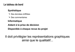 Le tableau de bord
Synthétique
 Des données chiffrées
 Des commentaires
Informatique
Aidant à la prise de décision
Disponible à chaque revue du projet
Il doit privilégier les représentations graphiques
ainisi que le qualitatif...
 