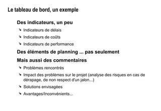 Le tableau de bord, un exemple
Des indicateurs, un peu
 Indicateurs de délais
 Indicateurs de coûts
 Indicateurs de performance
Des éléments de planning ... pas seulement
Mais aussi des commentaires
 Problèmes rencontrés
 Impact des problèmes sur le projet (analyse des risques en cas de
dérapage, de non respect d'un jalon...)
 Solutions envisagées
 Avantages/Inconvénients...
 