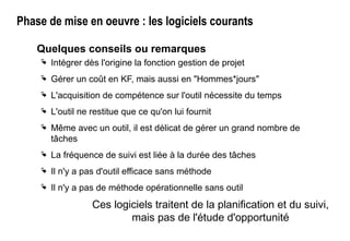 Phase de mise en oeuvre : les logiciels courants
Quelques conseils ou remarques
 Intégrer dès l'origine la fonction gestion de projet
 Gérer un coût en KF, mais aussi en "Hommes*jours"
 L'acquisition de compétence sur l'outil nécessite du temps
 L'outil ne restitue que ce qu'on lui fournit
 Même avec un outil, il est délicat de gérer un grand nombre de
tâches
 La fréquence de suivi est liée à la durée des tâches
 Il n'y a pas d'outil efficace sans méthode
 Il n'y a pas de méthode opérationnelle sans outil
Ces logiciels traitent de la planification et du suivi,
mais pas de l'étude d'opportunité
 