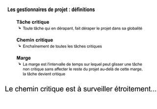 Les gestionnaires de projet : définitions
Tâche critique
 Toute tâche qui en dérapant, fait déraper le projet dans sa globalité
Chemin critique
 Enchaînement de toutes les tâches critiques
Marge
 La marge est l'intervalle de temps sur lequel peut glisser une tâche
non critique sans affecter le reste du projet au-delà de cette marge,
la tâche devient critique
Le chemin critique est à surveiller étroitement...
 