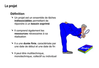 Le projet
Définition
 Un projet est un ensemble de tâches
indissociables permettant de
répondre à un besoin exprimé
 Il comprend également les
ressources nécessaires à sa
réalisation
 Il a une durée finie, caractérisée par
une date de début et une date de fin
 Il peut être multitechnique,
monotechnique, collectif ou individuel
Projet
 
