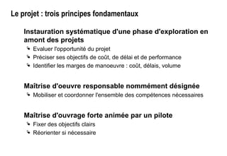Le projet : trois principes fondamentaux
Instauration systématique d'une phase d'exploration en
amont des projets
 Evaluer l'opportunité du projet
 Préciser ses objectifs de coût, de délai et de performance
 Identifier les marges de manoeuvre : coût, délais, volume
Maîtrise d'oeuvre responsable nommément désignée
 Mobiliser et coordonner l'ensemble des compétences nécessaires
Maîtrise d'ouvrage forte animée par un pilote
 Fixer des objectifs clairs
 Réorienter si nécessaire
 