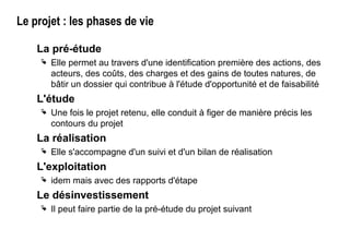 Le projet : les phases de vie
La pré-étude
 Elle permet au travers d'une identification première des actions, des
acteurs, des coûts, des charges et des gains de toutes natures, de
bâtir un dossier qui contribue à l'étude d'opportunité et de faisabilité
L'étude
 Une fois le projet retenu, elle conduit à figer de manière précis les
contours du projet
La réalisation
 Elle s'accompagne d'un suivi et d'un bilan de réalisation
L'exploitation
 idem mais avec des rapports d'étape
Le désinvestissement
 Il peut faire partie de la pré-étude du projet suivant
 