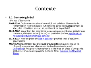Contexte
• 1.1. Contexte général
- Un peu d’économie
2006-2010: Croissance des sites d’actualité, qui publient désormais de
l’information « en temps réel », financent, outre le développement de
sites, des rédactions web, et se rétribuent via la publicité
2010-2012: apparition des premières formes de paiement pour accéder aux
contenus, de façon totale (L’echo) ou partielles (Le Soir, qui lance un
nouveau produit numérique payant)
2012-2013: mise en place du web « payant » pour les sites d’actualité
généralistes
Modes de financement des sites web d’actualité: uniquement pub (la
plupart), uniquement abonnements (Mediapart mais aussi…
Dijonscope), mix pub – abonnements via la mise en place d’une partie
gratuite et d’une autre payante (LeSoir)➔Voir exemple du NewYork
Times
 