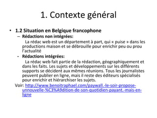 1. Contexte général
• 1.2 Situation en Belgique francophone
– Rédactions non intégrées:
La rédac web est un département à part, qui « puise » dans les
productions maison et se débrouille pour enrichir peu ou prou
l’actualité
- Rédactions intégrées:
La rédac web fait partie de la rédaction, géographiquement et
dans les faits. Les sujets et développements sur les différents
supports se décident aux mêmes réunions. Tous les journalistes
peuvent publier en ligne, mais il reste des éditeurs spécialisés
pour enrichir et hiérarchiser les sujets.
Voir: http://www.benoitraphael.com/paywall.-le-soir-propose-
unnouvelle-%C3%A9dition-de-son-quotidien-payant.-mais-en-
ligne
 