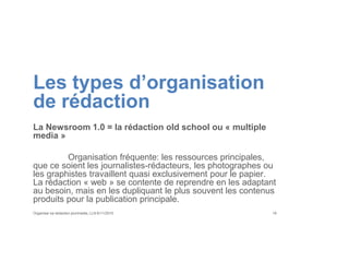 Les types d’organisation
de rédaction
La Newsroom 1.0 = la rédaction old school ou « multiple
media »
Organisation fréquente: les ressources principales,
que ce soient les journalistes-rédacteurs, les photographes ou
les graphistes travaillent quasi exclusivement pour le papier.
La rédaction « web » se contente de reprendre en les adaptant
au besoin, mais en les dupliquant le plus souvent les contenus
produits pour la publication principale.
Organiser sa rédaction plurimedia, LLN 6/11/2015 19
 