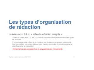 Les types d’organisation
de rédaction
La newsroom 3.0 ou « salle de rédaction intégrée »
«Dans la newsroom 3.0, les journalistes travaillent indépendamment des types
de support.
L’organisation vise à fournir du contenu sur plusieurs canaux en intégrant le
flux complet de nouvelles à travers les médias imprimés et numériques de la
planification à la production.
➔importance des process et de la polyvalence des intervenants
Organiser sa rédaction plurimedia, LLN 6/11/2015 24
 