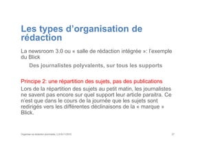 Les types d’organisation de
rédaction
La newsroom 3.0 ou « salle de rédaction intégrée »: l’exemple
du Blick
Des journalistes polyvalents, sur tous les supports
Principe 2: une répartition des sujets, pas des publications
Lors de la répartition des sujets au petit matin, les journalistes
ne savent pas encore sur quel support leur article paraitra. Ce
n’est que dans le cours de la journée que les sujets sont
redirigés vers les différentes déclinaisons de la « marque »
Blick.
Organiser sa rédaction plurimedia, LLN 6/11/2015 27
 