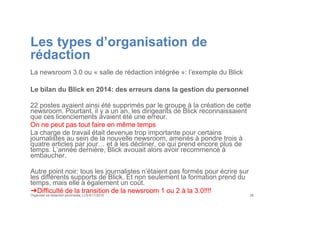 Les types d’organisation de
rédaction
La newsroom 3.0 ou « salle de rédaction intégrée »: l’exemple du Blick
Le bilan du Blick en 2014: des erreurs dans la gestion du personnel
22 postes avaient ainsi été supprimés par le groupe à la création de cette
newsroom. Pourtant, il y a un an, les dirigeants de Blick reconnaissaient
que ces licenciements avaient été une erreur.
On ne peut pas tout faire en même temps
La charge de travail était devenue trop importante pour certains
journalistes au sein de la nouvelle newsroom, amenés à pondre trois à
quatre articles par jour… et à les décliner, ce qui prend encore plus de
temps. L’année dernière, Blick avouait alors avoir recommencé à
embaucher.
Autre point noir: tous les journalistes n’étaient pas formés pour écrire sur
les différents supports de Blick. Et non seulement la formation prend du
temps, mais elle a également un coût.
➔Difficulté de la transition de la newsroom 1 ou 2 à la 3.0!!!!
Organiser sa rédaction plurimedia, LLN 6/11/2015 29
 