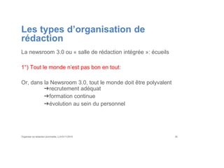 Les types d’organisation de
rédaction
La newsroom 3.0 ou « salle de rédaction intégrée »: écueils
1°) Tout le monde n’est pas bon en tout:
Or, dans la Newsroom 3.0, tout le monde doit être polyvalent
➔recrutement adéquat
➔formation continue
➔évolution au sein du personnel
Organiser sa rédaction plurimedia, LLN 6/11/2015 30
 