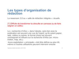 Les types d’organisation de
rédaction
La newsroom 3.0 ou « salle de rédaction intégrée »: écueils
2°) Difficile de transformer la citrouille en carrosse ou de faire
saigner un caillou:
La « recherche d’infos », dans l’absolu, sans lien avec la
publication est souvent une vue de l’esprit: qu’ils soient papier,
web, vidéos ou autres, le format choisi est souvent
contraignant et influera sur la recherche d’infos (ex: micro-
trottoir, map, etc.)
➔une exploitation « principale » doit être définie au plus tôt,
même si d’autres utilisations peuvent intervenir ensuite
Organiser sa rédaction plurimedia, LLN 6/11/2015 31
 