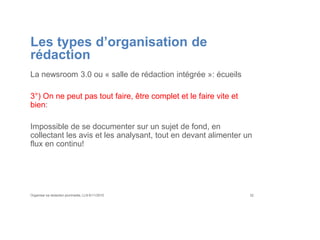 Les types d’organisation de
rédaction
La newsroom 3.0 ou « salle de rédaction intégrée »: écueils
3°) On ne peut pas tout faire, être complet et le faire vite et
bien:
Impossible de se documenter sur un sujet de fond, en
collectant les avis et les analysant, tout en devant alimenter un
flux en continu!
Organiser sa rédaction plurimedia, LLN 6/11/2015 32
 
