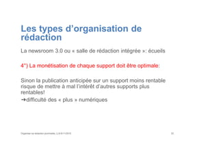 Les types d’organisation de
rédaction
La newsroom 3.0 ou « salle de rédaction intégrée »: écueils
4°) La monétisation de chaque support doit être optimale:
Sinon la publication anticipée sur un support moins rentable
risque de mettre à mal l’intérêt d’autres supports plus
rentables!
➔difficulté des « plus » numériques
Organiser sa rédaction plurimedia, LLN 6/11/2015 33
 