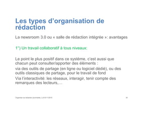 Les types d’organisation de
rédaction
La newsroom 3.0 ou « salle de rédaction intégrée »: avantages
1°) Un travail collaboratif à tous niveaux:
Le point le plus positif dans ce système, c’est aussi que
chacun peut consulter/apporter des éléments :
via des outils de partage (en ligne ou logiciel dédié), ou des
outils classiques de partage, pour le travail de fond
Via l’interactivité: les réseaux, interagir, tenir compte des
remarques des lecteurs,…
Organiser sa rédaction plurimedia, LLN 6/11/2015 34
 