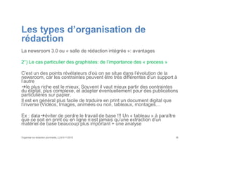 Les types d’organisation de
rédaction
La newsroom 3.0 ou « salle de rédaction intégrée »: avantages
2°) Le cas particulier des graphistes: de l’importance des « process »
C’est un des points révélateurs d’où on se situe dans l’évolution de la
newsroom, car les contraintes peuvent être très différentes d’un support à
l’autre
➔le plus riche est le mieux. Souvent il vaut mieux partir des contraintes
du digital, plus complexe, et adapter éventuellement pour des publications
particulières sur papier.
Il est en général plus facile de traduire en print un document digital que
l’inverse (Vidéos, Images, animées ou non, tableaux, montages…
Ex : data➔éviter de perdre le travail de base !!! Un « tableau » à paraître
que ce soit en print ou en ligne n’est jamais qu’une extraction d’un
matériel de base beaucoup plus important + une analyse
Organiser sa rédaction plurimedia, LLN 6/11/2015 36
 
