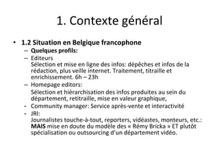 1. Contexte général
• 1.2 Situation en Belgique francophone
– Quelques profils:
– Editeurs
Sélection et mise en ligne des infos: dépêches et infos de la
rédaction, plus veille internet. Traitement, titraille et
enrichissement. 6h – 23h
– Homepage editors:
Sélection et hiérarchisation des infos produites au sein du
département, retitraille, mise en valeur graphique,
- Community manager: Service après-vente et interactivité
- JRI:
Journalistes touche-à-tout, reporters, vidéastes, monteurs, etc.:
MAIS mise en doute du modèle des « Rémy Bricka » ET plutôt
spécialisation ou outsourcing d’un département vidéo.
 