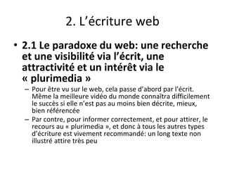 2. L’écriture web
• 2.1 Le paradoxe du web: une recherche
et une visibilité via l’écrit, une
attractivité et un intérêt via le
« plurimedia »
– Pour être vu sur le web, cela passe d’abord par l’écrit.
Même la meilleure vidéo du monde connaîtra difficilement
le succès si elle n’est pas au moins bien décrite, mieux,
bien référencée
– Par contre, pour informer correctement, et pour attirer, le
recours au « plurimedia », et donc à tous les autres types
d’écriture est vivement recommandé: un long texte non
illustré attire très peu
 