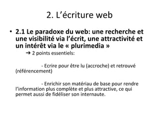 2. L’écriture web
• 2.1 Le paradoxe du web: une recherche et
une visibilité via l’écrit, une attractivité et
un intérêt via le « plurimedia »
➔ 2 points essentiels:
- Ecrire pour être lu (accroche) et retrouvé
(référencement)
- Enrichir son matériau de base pour rendre
l’information plus complète et plus attractive, ce qui
permet aussi de fidéliser son internaute.
 
