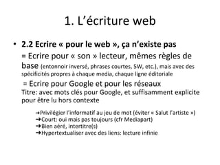 1. L’écriture web
• 2.2 Ecrire « pour le web », ça n’existe pas
= Ecrire pour « son » lecteur, mêmes règles de
base (entonnoir inversé, phrases courtes, 5W, etc.), mais avec des
spécificités propres à chaque media, chaque ligne éditoriale
= Ecrire pour Google et pour les réseaux
Titre: avec mots clés pour Google, et suffisamment explicite
pour être lu hors contexte
➔Privilégier l’informatif au jeu de mot (éviter « Salut l’artiste »)
➔Court: oui mais pas toujours (cfr Mediapart)
➔Bien aéré, intertitre(s)
➔Hypertextualiser avec des liens: lecture infinie
 