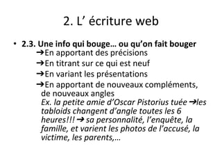 2. L’ écriture web
• 2.3. Une info qui bouge… ou qu’on fait bouger
➔En apportant des précisions
➔En titrant sur ce qui est neuf
➔En variant les présentations
➔En apportant de nouveaux compléments,
de nouveaux angles
Ex. la petite amie d’Oscar Pistorius tuée➔les
tabloids changent d’angle toutes les 6
heures!!!➔ sa personnalité, l’enquête, la
famille, et varient les photos de l’accusé, la
victime, les parents,…
 