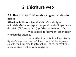 2. L’écriture web
• 2.4. Une info en fonction de sa ligne… et de son
public
Sélection de l’info: dépendra bien sûr de la ligne
éditoriale MAIS avantage et danger du web: l’importance
des stats (CIM, Analytics…), précises et en temps réel
➔ possibilité de “corriger” ses choix en
fonction des attentes
➔attention à la tentation d’adapter la
ligne à “ce qui fonctionne”: l’anecdote fait le clic, mais
c’est le fond qui crée la satisfaction… et ça, ça n’est pas
mesuré, si ce n’est en commentaires
 