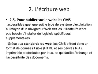 2. L’écriture web
• 2.5. Pour publier sur le web: les CMS
- accessibles quel que soit le type de système d'exploitation
au moyen d'un navigateur Web ==>les utilisateurs n'ont
pas besoin d'installer de logiciels spécifiques
supplémentaires.
- Grâce aux standards du web, les CMS offrent donc un
format de données lisible (HTML et ses dérivés RIA),
imprimable et stockable par tous, ce qui facilite l'échange et
l'accessibilité des documents.
 