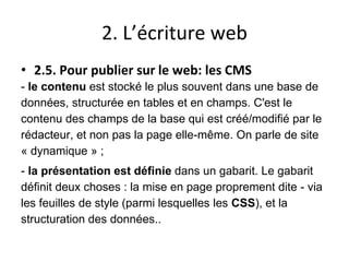 2. L’écriture web
• 2.5. Pour publier sur le web: les CMS
- le contenu est stocké le plus souvent dans une base de
données, structurée en tables et en champs. C'est le
contenu des champs de la base qui est créé/modifié par le
rédacteur, et non pas la page elle-même. On parle de site
« dynamique » ;
- la présentation est définie dans un gabarit. Le gabarit
définit deux choses : la mise en page proprement dite - via
les feuilles de style (parmi lesquelles les CSS), et la
structuration des données..
 