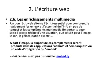 2. L’écriture web
• 2.6. Les enrichissements multimedia
• Un bon récit web alterne l’écrit (essentiel pour comprendre
rapidement les enjeux et l’essentiel de l’info en peu de
temps) et les compléments multimedia (importants pour
saisir l’exacte réalité d’une situation, que ce soit pour l’image,
le son, la gélocalisation exacte,…
A part l’image, la plupart de ces compléments seront
produits dans des applications “ad hoc” et “embarqués” via
un code d’intégration ou “embed”
==>si celui-ci n’est pas disponible: embed.ly
 