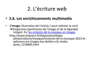 2. L’écriture web
• 2.6. Les enrichissements multimedia
• L’image: illustrative de l’article / peut rythmer le récit
➔Diaporama (pertinence de l’image et de la légende)
intégré. Ex: les victoires de la musique en images
http://www.lexpress.fr/diaporama/diapo-
photo/culture/musique/victoires-de-la-musique-2013-le-
palmares-en-images-lou-doillon-c2c-shaka-
ponk_1218483.html
 