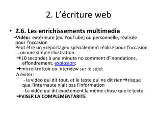 2. L’écriture web
• 2.6. Les enrichissements multimedia
•Vidéo: extérieure (ex. YouTube) ou personnelle, réalisée
pour l’occasion
Peut être un «reportage» spécialement réalisé pour l’occasion
… ou une simple illustration:
➔10 secondes à une minute no comment d’inondations,
effondrement, explosion:
➔micro-trottoir ou interview sur le sujet
A éviter:
- la vidéo qui dit tout, et le texte qui ne dit rien➔risque
que l’internaute n’ait pas l’information
- La vidéo qui dit exactement la même chose que le texte
➔VISER LA COMPLEMENTARITE
 