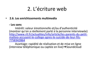 2. L’écriture web
• 2.6. Les enrichissements multimedia
- Les sons
Intérêt: valeur émotionnelle et/ou d’authenticité
(montrer qu’on a réellement parlé à la personne interviewée)
http://www.rtl.fr/actualites/info/article/les-parents-du-petit-
matteo-accusent-le-college-apres-le-suicide-de-leur-fils-
7758342864
Avantage: rapidité de réalisation et de mise en ligne
(interview téléphonique ou captée en live)➔Soundcloud
 