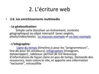 2. L’écriture web
• 2.6. Les enrichissements multimedia
- La géolocalisation:
Simple carte (localiser un événement, contexte
géographique) ou objet interactif (avec onglets,
photo/vidéo/texte) . Le mauvais exemple et un bon exemple
- L’infographie:
Ligne du temps (timeline.js pour les “programmeurs”,
line.do pour les amateurs), infographies (instagram,
datawrapper) , tableaux: permet de lire beaucoup
d’informations de façon claire en peu de temps. Demande des
ressources, mais colore le site, et apporte une information
“exclusive”, retravaillée
 