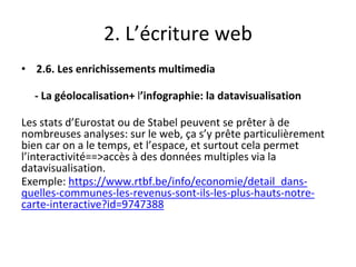 2. L’écriture web
• 2.6. Les enrichissements multimedia
- La géolocalisation+ l’infographie: la datavisualisation
Les stats d’Eurostat ou de Stabel peuvent se prêter à de
nombreuses analyses: sur le web, ça s’y prête particulièrement
bien car on a le temps, et l’espace, et surtout cela permet
l’interactivité==>accès à des données multiples via la
datavisualisation.
Exemple: https://www.rtbf.be/info/economie/detail_dans-
quelles-communes-les-revenus-sont-ils-les-plus-hauts-notre-
carte-interactive?id=9747388
 