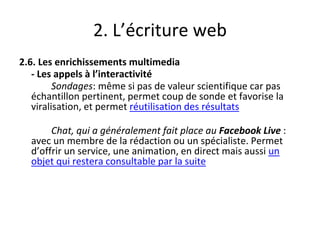 2. L’écriture web
2.6. Les enrichissements multimedia
- Les appels à l’interactivité
Sondages: même si pas de valeur scientifique car pas
échantillon pertinent, permet coup de sonde et favorise la
viralisation, et permet réutilisation des résultats
Chat, qui a généralement fait place au Facebook Live :
avec un membre de la rédaction ou un spécialiste. Permet
d’offrir un service, une animation, en direct mais aussi un
objet qui restera consultable par la suite
 