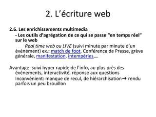 2. L’écriture web
2.6. Les enrichissements multimedia
- Les outils d’agrégation de ce qui se passe “en temps réel”
sur le web
Real time web ou LIVE (suivi minute par minute d’un
événément) ex.: match de foot, Conférence de Presse, grève
générale, manifestation, intempéries,…
Avantage: suivi hyper rapide de l’info, au plus près des
événements, interactivité, réponse aux questions
Inconvénient: manque de recul, de hiérarchisation➔ rendu
parfois un peu brouillon
 