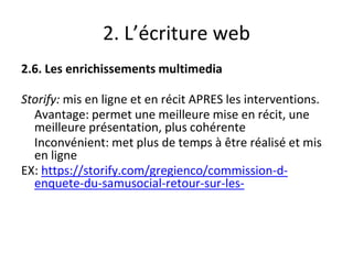 2. L’écriture web
2.6. Les enrichissements multimedia
Storify: mis en ligne et en récit APRES les interventions.
Avantage: permet une meilleure mise en récit, une
meilleure présentation, plus cohérente
Inconvénient: met plus de temps à être réalisé et mis
en ligne
EX: https://storify.com/gregienco/commission-d-
enquete-du-samusocial-retour-sur-les-
 