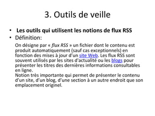 3. Outils de veille
• Les outils qui utilisent les notions de flux RSS
• Définition:
On désigne par « flux RSS » un fichier dont le contenu est
produit automatiquement (sauf cas exceptionnels) en
fonction des mises à jour d’un site Web. Les flux RSS sont
souvent utilisés par les sites d'actualité ou les blogs pour
présenter les titres des dernières informations consultables
en ligne.
Notion très importante qui permet de présenter le contenu
d’un site, d’un blog, d’une section à un autre endroit que son
emplacement originel.
 