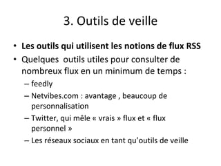 3. Outils de veille
• Les outils qui utilisent les notions de flux RSS
• Quelques outils utiles pour consulter de
nombreux flux en un minimum de temps :
– feedly
– Netvibes.com : avantage , beaucoup de
personnalisation
– Twitter, qui mêle « vrais » flux et « flux
personnel »
– Les réseaux sociaux en tant qu’outils de veille
 