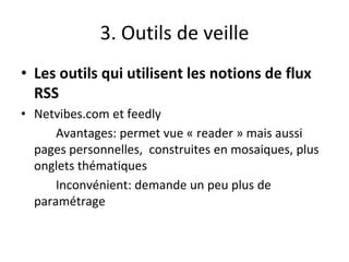 3. Outils de veille
• Les outils qui utilisent les notions de flux
RSS
• Netvibes.com et feedly
Avantages: permet vue « reader » mais aussi
pages personnelles, construites en mosaiques, plus
onglets thématiques
Inconvénient: demande un peu plus de
paramétrage
 