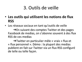 3. Outils de veille
• Les outils qui utilisent les notions de flux
RSS
• Les réseaux sociaux en tant qu’outils de veille
➔En suivant des comptes Twitter et des pages
Facebook de medias, on s’abonne souvent à des flux
RSS de ces medias
➔Twitter en particulier mêle « vrais » flux et
« flux personnel ». Démo : la plupart des medias
publient en fait sur Twitter via un flux RSS configuré
de telle ou telle façon.
 