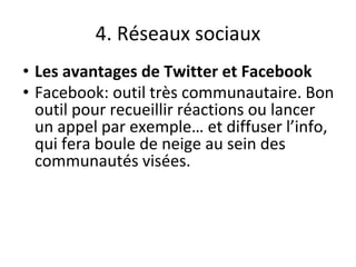 4. Réseaux sociaux
• Les avantages de Twitter et Facebook
• Facebook: outil très communautaire. Bon
outil pour recueillir réactions ou lancer
un appel par exemple… et diffuser l’info,
qui fera boule de neige au sein des
communautés visées.
 