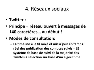 4. Réseaux sociaux
• Twitter :
• Principe = réseau ouvert à messages de
140 caractères… au début !
• Modes de consultation:
– La timeline = le fil mixé et mis à jour en temps
réel des publication des comptes suivis = LE
système de base de suivi de la majorité des
Twittos + sélection sur base d’un algorithme
 