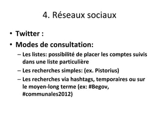 4. Réseaux sociaux
• Twitter :
• Modes de consultation:
– Les listes: possibilité de placer les comptes suivis
dans une liste particulière
– Les recherches simples: (ex. Pistorius)
– Les recherches via hashtags, temporaires ou sur
le moyen-long terme (ex: #Begov,
#communales2012)
 