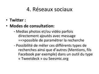 4. Réseaux sociaux
• Twitter :
• Modes de consultation:
- Medias photos et/ou vidéo parfois
directement ajoutés avec message
==>possible de paramétrer la recherche
- Possibilité de mêler ces différents types de
recherches ainsi que d’autres (Mentions, fils
Facebook par exemple) dans un outil du type
« Tweetdeck » ou Seesmic.org
 