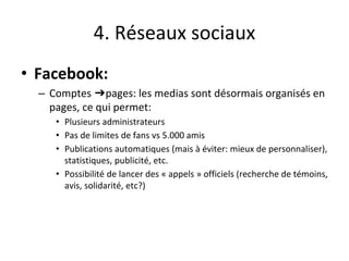 4. Réseaux sociaux
• Facebook:
– Comptes ➔pages: les medias sont désormais organisés en
pages, ce qui permet:
• Plusieurs administrateurs
• Pas de limites de fans vs 5.000 amis
• Publications automatiques (mais à éviter: mieux de personnaliser),
statistiques, publicité, etc.
• Possibilité de lancer des « appels » officiels (recherche de témoins,
avis, solidarité, etc?)
 