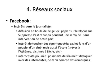 4. Réseaux sociaux
• Facebook:
– Intérêts pour le journaliste:
• diffusion en boule de neige: ex. papier sur le blocus sur
Sudpresse s’est répandu pendant une semaine , sans
intervention de notre part
• intérêt de toucher des communautés: ex. les fans d’un
people, d’un club, mais aussi l’école (grèves à
l’Athénée, victimes à Liège, etc.)
• interactivité poussée: possibilité de vraiment dialoguer
avec des internautes, de tenir compte des remarques.
 