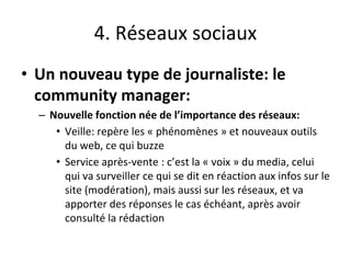 4. Réseaux sociaux
• Un nouveau type de journaliste: le
community manager:
– Nouvelle fonction née de l’importance des réseaux:
• Veille: repère les « phénomènes » et nouveaux outils
du web, ce qui buzze
• Service après-vente : c’est la « voix » du media, celui
qui va surveiller ce qui se dit en réaction aux infos sur le
site (modération), mais aussi sur les réseaux, et va
apporter des réponses le cas échéant, après avoir
consulté la rédaction
 