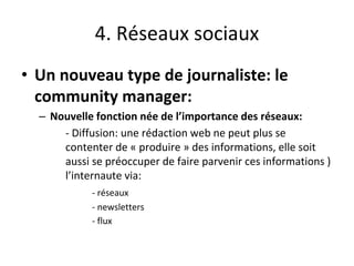4. Réseaux sociaux
• Un nouveau type de journaliste: le
community manager:
– Nouvelle fonction née de l’importance des réseaux:
- Diffusion: une rédaction web ne peut plus se
contenter de « produire » des informations, elle soit
aussi se préoccuper de faire parvenir ces informations )
l’internaute via:
- réseaux
- newsletters
- flux
 