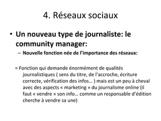 4. Réseaux sociaux
• Un nouveau type de journaliste: le
community manager:
– Nouvelle fonction née de l’importance des réseaux:
= Fonction qui demande énormément de qualités
journalistiques ( sens du titre, de l’accroche, écriture
correcte, vérification des infos… ) mais est un peu à cheval
avec des aspects « marketing » du journalisme online (il
faut « vendre » son info… comme un responsable d’édition
cherche à vendre sa une)
 